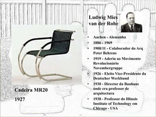 Ludwig Mies
van der Rohe
• Aachen - Alemanha
• 1886 - 1969
• 1908/11 - Colaborador do Arq
Peter Behrens
• 1919 - Aderiu ao Movimento
Revolucionário
Novembergruppe
• 1926 - Eleito Vice-Presidente da
Deutscher Werkbund
• 1930 - Director da Bauhaus
onde era professor de
arquitectura
• 1938 - Professor do Illinois
Institute of Technology em
Chicago - USA
Cadeira MR20
1927
 