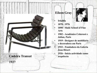 Eileen Gray
• Irlanda
• 1878 - 1976
• 1898 - Slade School of Fine
Arts
• 1902 - Académies Colarossi e
Julian, Paris
• 1919 - Designer de mobiliário
e decoradora em Paris
• 1922 - Fundadora da Galeria
Jean Désert
• 1926 - Inicia actividade como
arquitecta
Cadeira Transat
1927
 