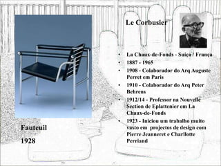 Le Corbusier
• La Chaux-de-Fonds - Suíça / França
• 1887 - 1965
• 1908 - Colaborador do Arq Auguste
Perret em Paris
• 1910 - Colaborador do Arq Peter
Behrens
• 1912/14 - Professor na Nouvelle
Section de Eplattenier em La
Chaux-de-Fonds
• 1923 - Iniciou um trabalho muito
vasto em projectos de design com
Pierre Jeanneret e Charllotte
Perriand
Fauteuil
1928
 
