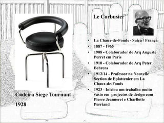 Le Corbusier
• La Chaux-de-Fonds - Suíça / França
• 1887 - 1965
• 1908 - Colaborador do Arq Auguste
Perret em Paris
• 1910 - Colaborador do Arq Peter
Behrens
• 1912/14 - Professor na Nouvelle
Section de Eplattenier em La
Chaux-de-Fonds
• 1923 - Iniciou um trabalho muito
vasto em projectos de design com
Pierre Jeanneret e Charllotte
Perriand
Cadeira Siege Tournant
1928
 