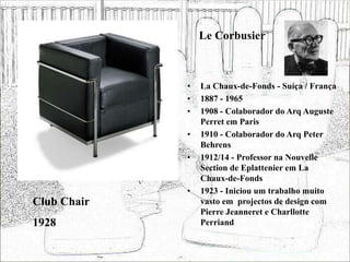 Le Corbusier
• La Chaux-de-Fonds - Suíça / França
• 1887 - 1965
• 1908 - Colaborador do Arq Auguste
Perret em Paris
• 1910 - Colaborador do Arq Peter
Behrens
• 1912/14 - Professor na Nouvelle
Section de Eplattenier em La
Chaux-de-Fonds
• 1923 - Iniciou um trabalho muito
vasto em projectos de design com
Pierre Jeanneret e Charllotte
Perriand
Club Chair
1928
 