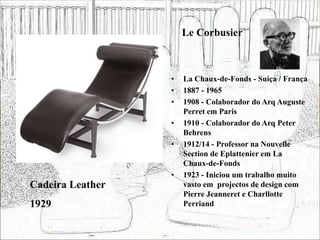Le Corbusier
• La Chaux-de-Fonds - Suíça / França
• 1887 - 1965
• 1908 - Colaborador do Arq Auguste
Perret em Paris
• 1910 - Colaborador do Arq Peter
Behrens
• 1912/14 - Professor na Nouvelle
Section de Eplattenier em La
Chaux-de-Fonds
• 1923 - Iniciou um trabalho muito
vasto em projectos de design com
Pierre Jeanneret e Charllotte
Perriand
Cadeira Leather
1929
 