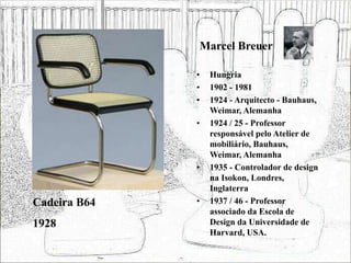 Marcel Breuer
• Hungria
• 1902 - 1981
• 1924 - Arquitecto - Bauhaus,
Weimar, Alemanha
• 1924 / 25 - Professor
responsável pelo Atelier de
mobiliário, Bauhaus,
Weimar, Alemanha
• 1935 - Controlador de design
na Isokon, Londres,
Inglaterra
• 1937 / 46 - Professor
associado da Escola de
Design da Universidade de
Harvard, USA.
Cadeira B64
1928
 