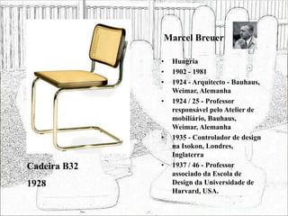 Marcel Breuer
• Hungria
• 1902 - 1981
• 1924 - Arquitecto - Bauhaus,
Weimar, Alemanha
• 1924 / 25 - Professor
responsável pelo Atelier de
mobiliário, Bauhaus,
Weimar, Alemanha
• 1935 - Controlador de design
na Isokon, Londres,
Inglaterra
• 1937 / 46 - Professor
associado da Escola de
Design da Universidade de
Harvard, USA.
Cadeira B32
1928
 