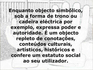 Enquanto objecto simbólico,
sob a forma de trono ou
cadeira eléctrica por
exemplo, expressa poder e
autoridade. É um objecto
repleto de conotações,
conteúdos culturais,
artísticos, históricos e
confere um estatuto social
ao seu utilizador.
 