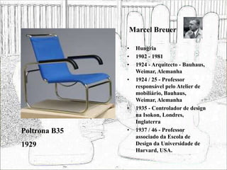 Marcel Breuer
• Hungria
• 1902 - 1981
• 1924 - Arquitecto - Bauhaus,
Weimar, Alemanha
• 1924 / 25 - Professor
responsável pelo Atelier de
mobiliário, Bauhaus,
Weimar, Alemanha
• 1935 - Controlador de design
na Isokon, Londres,
Inglaterra
• 1937 / 46 - Professor
associado da Escola de
Design da Universidade de
Harvard, USA.
Poltrona B35
1929
 