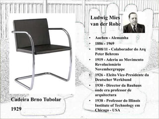Ludwig Mies
van der Rohe
• Aachen - Alemanha
• 1886 - 1969
• 1908/11 - Colaborador do Arq
Peter Behrens
• 1919 - Aderiu ao Movimento
Revolucionário
Novembergruppe
• 1926 - Eleito Vice-Presidente da
Deutscher Werkbund
• 1930 - Director da Bauhaus
onde era professor de
arquitectura
• 1938 - Professor do Illinois
Institute of Technology em
Chicago - USA
Cadeira Brno Tubolar
1929
 