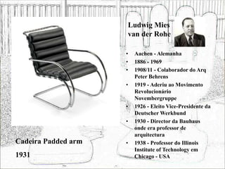 Ludwig Mies
van der Rohe
• Aachen - Alemanha
• 1886 - 1969
• 1908/11 - Colaborador do Arq
Peter Behrens
• 1919 - Aderiu ao Movimento
Revolucionário
Novembergruppe
• 1926 - Eleito Vice-Presidente da
Deutscher Werkbund
• 1930 - Director da Bauhaus
onde era professor de
arquitectura
• 1938 - Professor do Illinois
Institute of Technology em
Chicago - USA
Cadeira Padded arm
1931
 