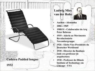 Ludwig Mies
van der Rohe
• Aachen - Alemanha
• 1886 - 1969
• 1908/11 - Colaborador do Arq
Peter Behrens
• 1919 - Aderiu ao Movimento
Revolucionário
Novembergruppe
• 1926 - Eleito Vice-Presidente da
Deutscher Werkbund
• 1930 - Director da Bauhaus
onde era professor de
arquitectura
• 1938 - Professor do Illinois
Institute of Technology em
Chicago - USA
Cadeira Padded longue
1932
 