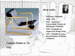 Alvar Aalto
• Kuortane, Finlândia
• 1898 - 1976
• 1921 - Arquitecto -
Universidade Técnica de
Helsínquia, Finlândia
• 1935 - Fundador da
empresa de design Artek
• 1957 - Medalha de ouro,
Royal Institute of British
Architects
Cadeira Paimio n.º 41
1932
 