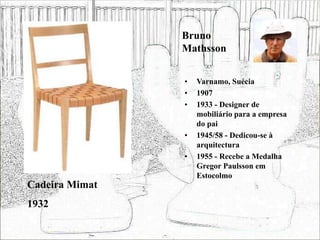 Bruno
Mathsson
• Varnamo, Suécia
• 1907
• 1933 - Designer de
mobiliário para a empresa
do pai
• 1945/58 - Dedicou-se à
arquitectura
• 1955 - Recebe a Medalha
Gregor Paulsson em
Estocolmo
Cadeira Mimat
1932
 