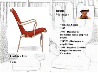 Bruno
Mathsson
• Varnamo, Suécia
• 1907
• 1933 - Designer de
mobiliário para a empresa
do pai
• 1945/58 - Dedicou-se à
arquitectura
• 1955 - Recebe a Medalha
Gregor Paulsson em
Estocolmo
Cadeira Eva
1934
 
