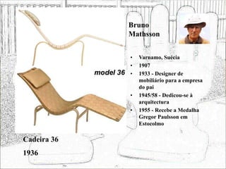 Bruno
Mathsson
• Varnamo, Suécia
• 1907
• 1933 - Designer de
mobiliário para a empresa
do pai
• 1945/58 - Dedicou-se à
arquitectura
• 1955 - Recebe a Medalha
Gregor Paulsson em
Estocolmo
Cadeira 36
1936
 