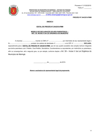 Processo nº. 01332/2010
                                                                                                                                      Folha nº. _________
                                     PREFEITURA DO MUNICÍPIO DE MARINGÁ – ESTADO DO PARANÁ
                                      SECRETARIA DE ADMINISTRAÇÃO – DIRETORIA DE LICITAÇÕES
                          Av. XV de Novembro, 701 – 87013-230 – Fone (44) 3221-1284 / 3221-1575 – Fax (44) 3221-1340
                                   www.maringa.pr.gov.br        E-MAIL:licitamga@maringa.pr.gov.br
                                                                                                                             PREGÃO Nº 244/2010-PMM

                                                                          ANEXO II


                                                      EDITAL DE PREGÃO Nº 244/2010-PMM


                                            MODELO DE DECLARAÇÃO DE NÃO PARENTESCO –
                                            ART. 59 INCISO V DA LEI ORGÂNICA DO MUNICÍPIO




             A empresa .............................., inscrita no CNPJ nº ................................., por intermédio de seu representante legal o
Sr..................................................., portador da carteira de identidade nº....................... e do CPF nº ......................., DECLARA,
especialmente para o EDITAL DE PREGÃO Nº 244/2010-PMM, que em seu quadro societário não compõe nenhum integrante
que tenha parentesco com: Prefeito, Vice-Prefeito, Secretários, Coordenadores ou equivalentes, por matrimônio ou parentesco,

afim ou consanguíneo, até o segundo grau, ou por adoção, conforme dispõe o                            Art. 59 – Inciso V da Lei Orgânica do
Município de Maringá.



                                                 ___________, ____ de _____________ de 2010.




                                         Nome e assinatura do representante legal da proponente.




                                                                                                                                                              14
 