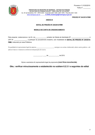 Processo nº. 01332/2010
                                                                                                                    Folha nº. _________
                                  PREFEITURA DO MUNICÍPIO DE MARINGÁ – ESTADO DO PARANÁ
                                   SECRETARIA DE ADMINISTRAÇÃO – DIRETORIA DE LICITAÇÕES
                       Av. XV de Novembro, 701 – 87013-230 – Fone (44) 3221-1284 / 3221-1575 – Fax (44) 3221-1340
                                www.maringa.pr.gov.br        E-MAIL:licitamga@maringa.pr.gov.br
                                                                                                        PREGÃO Nº 244/2010-PMM
                                                                 ANEXO III


                                                EDITAL DE PREGÃO Nº 244/2010-PMM


                                             MODELO DE CARTA DE CREDENCIAMENTO




Pela presente, credenciamos o (a) Sr. (a)______________ portador da Cédula de Identidade Nº. ______________________ e
CPF Nº. ________________, a participar do procedimento licitatório, sob modalidade de EDITAL DE PREGÃO Nº 244/2010-
PMM, instaurado por essa Prefeitura.


Na qualidade de representante legal da empresa ________________________, outorga-se ao acima credenciado, dentre outros poderes, o de
oferecer lances e renunciar ao direito de interposição de recurso.



                                           ___________, ____ de _____________ de 2010.



                      Nome e assinatura do representante legal da proponente (com firma reconhecida).


  Obs.: verificar minuciosamente o estabelecido no subitem 6.2.3.1 e seguintes do edital




                                                                                                                                    15
 