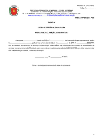 Processo nº. 01332/2010
                                                                                                                                      Folha nº. _________
                                     PREFEITURA DO MUNICÍPIO DE MARINGÁ – ESTADO DO PARANÁ
                                      SECRETARIA DE ADMINISTRAÇÃO – DIRETORIA DE LICITAÇÕES
                          Av. XV de Novembro, 701 – 87013-230 – Fone (44) 3221-1284 / 3221-1575 – Fax (44) 3221-1340
                                   www.maringa.pr.gov.br        E-MAIL:licitamga@maringa.pr.gov.br
                                                                                                                            PREGÃO Nº 244/2010-PMM

                                                                         ANEXO IV


                                                      EDITAL DE PREGÃO Nº 244/2010-PMM


                                                 MODELO DE DECLARAÇÃO DE IDONEIDADE




             A empresa .............................., inscrita no CNPJ nº ................................., por intermédio de seu representante legal o
Sr..................................................., portador da carteira de identidade nº....................... e do CPF nº ......................., DECLARA
não ter recebido do Município de Maringá SUSPENSÃO TEMPORÁRIA de participação em licitação ou impedimento de
contratar com a Administração Municipal, assim como não ter recebido declaração de INIDONEIDADE para licitar e ou contratar
com a Administração Federal, Estadual ou Municipal.



                                                 ___________, ____ de _____________ de 2010.




                                            Nome e assinatura do representante legal da proponente.




                                                                                                                                                             16
 