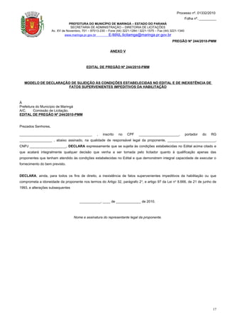Processo nº. 01332/2010
                                                                                                                  Folha nº. _________
                                PREFEITURA DO MUNICÍPIO DE MARINGÁ – ESTADO DO PARANÁ
                                 SECRETARIA DE ADMINISTRAÇÃO – DIRETORIA DE LICITAÇÕES
                     Av. XV de Novembro, 701 – 87013-230 – Fone (44) 3221-1284 / 3221-1575 – Fax (44) 3221-1340
                              www.maringa.pr.gov.br        E-MAIL:licitamga@maringa.pr.gov.br
                                                                                                      PREGÃO Nº 244/2010-PMM

                                                            ANEXO V



                                            EDITAL DE PREGÃO Nº 244/2010-PMM



   MODELO DE DECLARAÇÃO DE SUJEIÇÃO ÀS CONDIÇÕES ESTABELECIDAS NO EDITAL E DE INEXISTÊNCIA DE
                      FATOS SUPERVENIENTES IMPEDITIVOS DA HABILITAÇÃO



À
Prefeitura do Município de Maringá
A/C.     Comissão de Licitação.
EDITAL DE PREGÃO Nº 244/2010-PMM


Prezados Senhores,

______________________________________             ,   inscrito   no    CPF     _____________________,            portador   do   RG
_________________ , abaixo assinado, na qualidade de responsável legal da proponente, _________________________,
CNPJ ___________________, DECLARA expressamente que se sujeita às condições estabelecidas no Edital acima citado e
que acatará integralmente qualquer decisão que venha a ser tomada pelo licitador quanto à qualificação apenas das
proponentes que tenham atendido às condições estabelecidas no Edital e que demonstrem integral capacidade de executar o
fornecimento do bem previsto.


DECLARA, ainda, para todos os fins de direito, a inexistência de fatos supervenientes impeditivos da habilitação ou que
comprometa a idoneidade da proponente nos termos do Artigo 32, parágrafo 2 o, e artigo 97 da Lei no 8.666, de 21 de junho de
1993, e alterações subsequentes



                                        ___________, ____ de _____________ de 2010.



                                    Nome e assinatura do representante legal da proponente.




                                                                                                                                  17
 