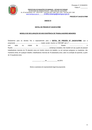Processo nº. 01332/2010
                                                                                                                                              Folha nº. _________
                                      PREFEITURA DO MUNICÍPIO DE MARINGÁ – ESTADO DO PARANÁ
                                       SECRETARIA DE ADMINISTRAÇÃO – DIRETORIA DE LICITAÇÕES
                           Av. XV de Novembro, 701 – 87013-230 – Fone (44) 3221-1284 / 3221-1575 – Fax (44) 3221-1340
                                    www.maringa.pr.gov.br        E-MAIL:licitamga@maringa.pr.gov.br
                                                                                                                                  PREGÃO Nº 244/2010-PMM

                                                                             ANEXO VI



                                                         EDITAL DE PREGÃO Nº 244/2010-PMM



                         MODELO DE DECLARAÇÃO DE NÃO EXISTÊNCIA DE TRABALHADORES MENORES




Declaramos para os devidos fins e especialmente para o EDITAL DE PREGÃO Nº 244/2010-PMM, que a
proponente ................................................................. (razão social), inscrito no CNPJ/MF sob n.º ..............................................,
com           sede           na           cidade           de          ......................................,   Estado           ................................,   à
Rua/Av. ............................................................................................. (endereço completo), não mantém em seu quadro de pessoal
trabalhadores menores de 18 (dezoito) anos em horário noturno de trabalho, ou em serviços perigosos ou insalubres, não
mantendo ainda, em qualquer trabalho, trabalhadores menores de 16 (dezesseis) anos, salvo na condição de aprendiz, a partir
de 14 (quatorze) anos.



                                                   ___________, ____ de _____________ de 2010.



                                              Nome e assinatura do representante legal da proponente.




                                                                                                                                                                      18
 