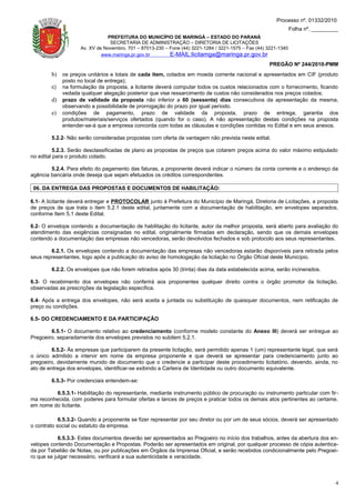 Processo nº. 01332/2010
                                                                                                                 Folha nº. _________
                               PREFEITURA DO MUNICÍPIO DE MARINGÁ – ESTADO DO PARANÁ
                                SECRETARIA DE ADMINISTRAÇÃO – DIRETORIA DE LICITAÇÕES
                    Av. XV de Novembro, 701 – 87013-230 – Fone (44) 3221-1284 / 3221-1575 – Fax (44) 3221-1340
                             www.maringa.pr.gov.br        E-MAIL:licitamga@maringa.pr.gov.br
                                                                                                     PREGÃO Nº 244/2010-PMM
        b) os preços unitários e totais de cada item, cotados em moeda corrente nacional e apresentados em CIF (produto
             posto no local de entrega);
        c)   na formulação da proposta, a licitante deverá computar todos os custos relacionados com o fornecimento, ficando
             vedada qualquer alegação posterior que vise ressarcimento de custos não considerados nos preços cotados;
        d)   prazo de validade da proposta não inferior a 60 (sessenta) dias consecutivos da apresentação da mesma,
             observando a possibilidade de prorrogação do prazo por igual período.
        e)   condições de pagamento, prazo de validade da proposta, prazo de entrega, garantia dos
             produtos/materiais/serviços ofertados (quando for o caso). A não apresentação destas condições na proposta
             entender-se-á que a empresa concorda com todas as cláusulas e condições contidas no Edital e em seus anexos.

        5.2.2- Não serão consideradas propostas com oferta de vantagem não prevista neste edital.

          5.2.3. Serão desclassificadas de plano as propostas de preços que cotarem preços acima do valor máximo estipulado
no edital para o produto cotado.

        5.2.4. Para efeito do pagamento das faturas, a proponente deverá indicar o número da conta corrente e o endereço da
agência bancária onde deseja que sejam efetuados os créditos correspondentes.

 06. DA ENTREGA DAS PROPOSTAS E DOCUMENTOS DE HABILITAÇÃO:

6.1- A licitante deverá entregar e PROTOCOLAR junto à Prefeitura do Município de Maringá, Diretoria de Licitações, a proposta
de preços de que trata o item 5.2.1 deste edital, juntamente com a documentação de habilitação, em envelopes separados,
conforme Item 5.1 deste Edital.

6.2- O envelope contendo a documentação de habilitação do licitante, autor da melhor proposta, será aberto para avaliação do
atendimento das exigências consignadas no edital, originalmente firmadas em declaração, sendo que os demais envelopes
contendo a documentação das empresas não vencedoras, serão devolvidos fechados e sob protocolo aos seus representantes.

        6.2.1. Os envelopes contendo a documentação das empresas não vencedoras estarão disponíveis para retirada pelos
seus representantes, logo após a publicação do aviso de homologação da licitação no Órgão Oficial deste Município.

        6.2.2. Os envelopes que não forem retirados após 30 (trinta) dias da data estabelecida acima, serão incinerados.

6.3- O recebimento dos envelopes não conferirá aos proponentes qualquer direito contra o órgão promotor da licitação,
observadas as prescrições da legislação específica.

6.4- Após a entrega dos envelopes, não será aceita a juntada ou substituição de quaisquer documentos, nem retificação de
preço ou condições.

6.5- DO CREDENCIAMENTO E DA PARTICIPAÇÃO

        6.5.1- O documento relativo ao credenciamento (conforme modelo constante do Anexo III) deverá ser entregue ao
Pregoeiro, separadamente dos envelopes previstos no subitem 5.2.1.

         6.5.2- Às empresas que participarem da presente licitação, será permitido apenas 1 (um) representante legal, que será
o único admitido a intervir em nome da empresa proponente e que deverá se apresentar para credenciamento junto ao
pregoeiro, devidamente munido de documento que o credencie a participar deste procedimento licitatório, devendo, ainda, no
ato de entrega dos envelopes, identificar-se exibindo a Carteira de Identidade ou outro documento equivalente.

        6.5.3- Por credenciais entendem-se:

          6.5.3.1- Habilitação do representante, mediante instrumento público de procuração ou instrumento particular com fir-
ma reconhecida, com poderes para formular ofertas e lances de preços e praticar todos os demais atos pertinentes ao certame,
em nome do licitante.

            6.5.3.2- Quando a proponente se fizer representar por seu diretor ou por um de seus sócios, deverá ser apresentado
o contrato social ou estatuto da empresa.

            6.5.3.3- Estes documentos deverão ser apresentados ao Pregoeiro no início dos trabalhos, antes da abertura dos en-
velopes contendo Documentação e Propostas. Poderão ser apresentados em original, por qualquer processo de cópia autentica-
da por Tabelião de Notas, ou por publicações em Órgãos da Imprensa Oficial, e serão recebidos condicionalmente pelo Pregoei-
ro que se julgar necessário, verificará a sua autenticidade e veracidade.



                                                                                                                                  4
 
