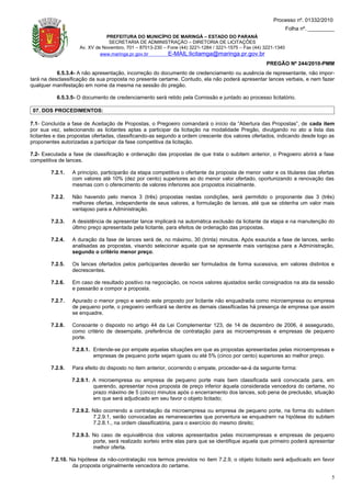 Processo nº. 01332/2010
                                                                                                                 Folha nº. _________
                               PREFEITURA DO MUNICÍPIO DE MARINGÁ – ESTADO DO PARANÁ
                                SECRETARIA DE ADMINISTRAÇÃO – DIRETORIA DE LICITAÇÕES
                    Av. XV de Novembro, 701 – 87013-230 – Fone (44) 3221-1284 / 3221-1575 – Fax (44) 3221-1340
                             www.maringa.pr.gov.br        E-MAIL:licitamga@maringa.pr.gov.br
                                                                                                     PREGÃO Nº 244/2010-PMM
           6.5.3.4- A não apresentação, incorreção do documento de credenciamento ou ausência de representante, não impor-
tará na desclassificação da sua proposta no presente certame. Contudo, ela não poderá apresentar lances verbais, e nem fazer
qualquer manifestação em nome da mesma na sessão do pregão.

           6.5.3.5- O documento de credenciamento será retido pela Comissão e juntado ao processo licitatório.

 07. DOS PROCEDIMENTOS:

7.1- Concluída a fase de Aceitação de Propostas, o Pregoeiro comandará o início da “Abertura das Propostas”, de cada item
por sua vez, selecionando as licitantes aptas a participar da licitação na modalidade Pregão, divulgando no ato a lista das
licitantes e das propostas ofertadas, classificando-as segundo a ordem crescente dos valores ofertados, indicando desde logo as
proponentes autorizadas a participar da fase competitiva da licitação.

7.2- Executada a fase de classificação e ordenação das propostas de que trata o subitem anterior, o Pregoeiro abrirá a fase
competitiva de lances.

        7.2.1.   A princípio, participarão da etapa competitiva o ofertante da proposta de menor valor e os titulares das ofertas
                 com valores até 10% (dez por cento) superiores ao do menor valor ofertado, oportunizando a renovação das
                 mesmas com o oferecimento de valores inferiores aos propostos inicialmente.

        7.2.2.   Não havendo pelo menos 3 (três) propostas nestas condições, será permitido o proponente das 3 (três)
                 melhores ofertas, independente de seus valores, a formulação de lances, até que se obtenha um valor mais
                 vantajoso para a Administração.

        7.2.3.   A desistência de apresentar lance implicará na automática exclusão da licitante da etapa e na manutenção do
                 último preço apresentada pela licitante, para efeitos de ordenação das propostas.

        7.2.4.   A duração da fase de lances será de, no máximo, 30 (trinta) minutos. Após exaurida a fase de lances, serão
                 analisadas as propostas, visando selecionar aquela que se apresente mais vantajosa para a Administração,
                 segundo o critério menor preço.

        7.2.5.   Os lances ofertados pelos participantes deverão ser formulados de forma sucessiva, em valores distintos e
                 decrescentes.

        7.2.6.   Em caso de resultado positivo na negociação, os novos valores ajustados serão consignados na ata da sessão
                 e passarão a compor a proposta.

        7.2.7.   Apurado o menor preço e sendo este proposto por licitante não enquadrada como microempresa ou empresa
                 de pequeno porte, o pregoeiro verificará se dentre as demais classificadas há presença de empresa que assim
                 se enquadre.

        7.2.8.   Consoante o disposto no artigo 44 da Lei Complementar 123, de 14 de dezembro de 2006, é assegurado,
                 como critério de desempate, preferência de contratação para as microempresas e empresas de pequeno
                 porte.

                 7.2.8.1. Entende-se por empate aquelas situações em que as propostas apresentadas pelas microempresas e
                          empresas de pequeno porte sejam iguais ou até 5% (cinco por cento) superiores ao melhor preço.

        7.2.9.   Para efeito do disposto no item anterior, ocorrendo o empate, proceder-se-á da seguinte forma:

                 7.2.9.1. A microempresa ou empresa de pequeno porte mais bem classificada será convocada para, em
                          querendo, apresentar nova proposta de preço inferior àquela considerada vencedora do certame, no
                          prazo máximo de 5 (cinco) minutos após o encerramento dos lances, sob pena de preclusão, situação
                          em que será adjudicado em seu favor o objeto licitado;

                 7.2.9.2. Não ocorrendo a contratação da microempresa ou empresa de pequeno porte, na forma do subitem
                          7.2.9.1, serão convocadas as remanescentes que porventura se enquadrem na hipótese do subitem
                          7.2.8.1., na ordem classificatória, para o exercício do mesmo direito;

                 7.2.9.3. No caso de equivalência dos valores apresentados pelas microempresas e empresas de pequeno
                          porte, será realizado sorteio entre elas para que se identifique aquela que primeiro poderá apresentar
                          melhor oferta.

        7.2.10. Na hipótese da não-contratação nos termos previstos no item 7.2.9, o objeto licitado será adjudicado em favor
                 da proposta originalmente vencedora do certame.

                                                                                                                                  5
 