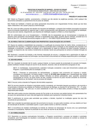 Processo nº. 01332/2010
                                                                                                                 Folha nº. _________
                               PREFEITURA DO MUNICÍPIO DE MARINGÁ – ESTADO DO PARANÁ
                                SECRETARIA DE ADMINISTRAÇÃO – DIRETORIA DE LICITAÇÕES
                    Av. XV de Novembro, 701 – 87013-230 – Fone (44) 3221-1284 / 3221-1575 – Fax (44) 3221-1340
                             www.maringa.pr.gov.br        E-MAIL:licitamga@maringa.pr.gov.br
                                                                                                     PREGÃO Nº 244/2010-PMM
8.2- Caberá ao Pregoeiro inabilitar, sumariamente, o licitante que não atender às exigências previstas, omitir qualquer dos
documentos solicitados ou apresentá-los fora do prazo de validade.

8.3- Poderá ser habilitado o licitante que tenha apresentado documentos com irregularidades formais, desde que tais fatos
sejam irrelevantes e não causem prejuízos à Administração.

8.4- Se o autor da melhor proposta não atender aos requisitos de habilitação, o pregoeiro fará imediata convocação da empresa
autora da proposta classificada em segundo lugar, e assim sucessivamente, para apresentar sua documentação de habilitação,
até que seu autor atenda, integralmente, aos requisitos de habilitação exigidos no Edital e ou Aviso Específico.

8.5- Em conformidade com a Lei Complementar n. 123/2006, não há necessidade que as microempresas e empresas de
pequeno porte apresentem documentação referente à regularidade fiscal válida; havendo alguma restrição, proceder-se-á na
forma do item 4.4.1. Os demais documentos exigidos no item 4.1 – DA HABILITAÇÃO deverão estar regulares.

 09. DO RESULTADO DA CLASSIFICAÇÃO DAS PROPOSTAS E QUALIFICAÇÃO DO LICITANTE:

9.1- Depois de avaliada a aceitabilidade das propostas e a qualificação da empresa titular da melhor oferta, constatando-se o
atendimento dos requisitos, o Pregoeiro avisará os licitantes da decisão sobre a aceitação ou não aceitação das propostas e de
habilitação e proclamará o resultado da licitação com a adjudicação do objeto ao ofertante da melhor proposta, mediante a
inserção, na respectiva ata, das razões e fundamentos da decisão, dando aos participantes do certame a imediata intimação da
decisão.

9.2- Declarado o vencedor da licitação e não havendo interposição de recurso, o pregoeiro fará a adjudicação do objeto ao
vencedor, com imediata emissão da confirmação, que discriminará e documentará as condições específicas para a contratação.

 10. DOS RECURSOS:

10.1- Se o resultado da decisão não for aceito, qualquer licitante, na mesma sessão de proclamação do vencedor da licitação,
poderá manifestar imediata intenção de recorrer do ato decisório, devendo o fato ser devidamente consignado em ata.

        10.1.1- A manifestação, necessariamente, explicitará motivação consistente e esta será liminarmente avaliada pelo
        Pregoeiro, o qual decidirá pela sua aceitação ou não.

        10.1.2 – Presentes os pressupostos da admissibilidade, o pregoeiro dará novamente por suspensa a sessão,
        concedendo ao interessado, na própria sessão, o prazo de 03 (três) dias corridos para a apresentação das razões
        recursais. Oportunidade em que serão também intimados os demais participantes, para, querendo, apresentar
        impugnações ao recurso, em igual número de dias, contados do término do prazo recursal concedido ao recorrente,
        disponibilizando-se, de imediato, vista do processo de licitação.

10.2- O recurso contra a decisão do Pregoeiro não terá efeito suspensivo.

10.3- Os recursos deverão ser dirigidos à autoridade superior competente, por intermédio daquela que praticou o ato recorrido e
encaminhados à Diretoria de Licitações da Prefeitura do Município de Maringá, na Avenida XV de Novembro, 701 – 2º andar,
nesta cidade de Maringá – PR, para que, no prazo estabelecido no item 10.1.2 deste edital, proceda a entrega ao pregoeiro
responsável pela licitação.

10.4- Não serão aceitos recursos interpostos através de Fac-símile ou de recursos cuja petição tenham sido apresentados fora
do prazo e/ou apresentada por quem não está legalmente habilitado para representar a empresa licitante.

10.5- O acolhimento do recurso pela autoridade que prolatou a decisão, importará na invalidação apenas dos atos não
suscetíveis de aproveitamento.

10.6- Caso a decisão da autoridade seja pelo não provimento do recurso, os autos serão remetidos, com seu relatório em favor
da manutenção do decidido, à autoridade superior, a quem caberá manter ou reformar a decisão.

10.7- A inocorrência de imediata manifestação do licitante do interesse de interposição de recurso e/ou sua apresentação
imotivada ou insubsistente, implicará na preclusão do seu direito de recorrer do ato decisório.

 11. DA HOMOLOGAÇÃO:

11.1- Resolvidos os recursos eventualmente formulados, o Pregoeiro encaminhará o processo da licitação à autoridade
competente, para homologação do resultado e convocação de licitante vencedor para assinatura do contrato ou retirada de
documento equivalente.


                                                                                                                                  7
 