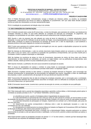 Processo nº. 01332/2010
                                                                                                                  Folha nº. _________
                                PREFEITURA DO MUNICÍPIO DE MARINGÁ – ESTADO DO PARANÁ
                                 SECRETARIA DE ADMINISTRAÇÃO – DIRETORIA DE LICITAÇÕES
                     Av. XV de Novembro, 701 – 87013-230 – Fone (44) 3221-1284 / 3221-1575 – Fax (44) 3221-1340
                              www.maringa.pr.gov.br        E-MAIL:licitamga@maringa.pr.gov.br
                                                                                                      PREGÃO Nº 244/2010-PMM
11.2. O Prefeito Municipal poderá, motivadamente, revogar a licitação por interesse público, ou anulá-la, se constatada
irregularidade, inobservância aos termos do edital ou ilegalidade no procedimento, sem que caiba desta decisão qualquer
recurso por parte dos interessados ou de seus representantes legais.

11.3- A invalidação do procedimento de licitação induz à do contrato.

 12. DAS CONDIÇÕES DA CONTRATAÇÃO:

12.1- O licitante vencedor terá o prazo de 05 (cinco) dias, a contar da intimação, para assinatura do contrato, que obedecerá às
condições indicadas no Edital, na qual serão definidas as condições da execução da contratação, do pagamento, das
obrigações e as penalidades em que estará sujeito pela eventual inobservância das condições ajustadas.

12.2- Quando o valor da proposta tiver sido alterado por conta de lance (s) oferecido (s), o licitante adjudicatário deverá
apresentar, no prazo que lhe for notificado na ata da reunião do Pregão, nova proposta/planilha de preços, na forma do Anexo I
deste Edital, constando os valores do fechamento da operação de acordo com o valor da adjudicação, a qual substituirá a
proposta primitiva e fará parte integrante do contrato e/ou equivalente.

12.3- O prazo para assinatura do contrato poderá ser prorrogado por uma vez, quando a adjudicatária comprovar ter ocorrido
impedimento por motivo de força maior.

12.4- No interesse da Administração, o valor do contrato decorrente desta licitação poderá ser acrescido ou reduzido em até
25% (vinte e cinco por cento), com o aumento ou supressão dos quantitativos correspondentes, sem que disso resulte para a
Contratada o direito a qualquer reclamação ou indenização.

12.5- Na hipótese da ocorrência de atraso no início do fornecimento, decorrente de motivo de força maior e/ou fatores
imponderáveis, os fatos deverão ser submetidos, por escrito, ao órgão licitador, com as justificativas correspondentes, para
análise e decisão, desde que dentro do prazo estabelecido para a sua entrega.

12.6- Quando imotivada, a justificativa não será causa excludente da aplicação de sanções.

12.7- A recusa do adjudicatário em assinar o contrato no prazo fixado na convocação caracterizará inadimplência das
obrigações contratuais, sujeitando-o às penalidades previstas neste Edital e na legislação vigente.

12.8- Ocorrendo a hipótese prevista no item anterior, o processo de licitação retornará ao Pregoeiro, para convocação dos
licitantes remanescentes na apresentação da documentação de habilitação para exame, respeitada a ordem de classificação
das propostas, e assim, sucessivamente, até apuração de uma que atenda aos requisitos do Edital.

12.9- Transcorridos 60 (sessenta) dias da data da entrega dos envelopes propostas, sem a convocação para a contratação,
ficam os proponentes liberados dos compromissos assumidos na licitação, salvo se ratificadas as condições da proposta até o
vencimento desse prazo, por igual período.

12.10- O fornecedor deverá manter, durante todo o período da execução do contrato, as condições de sua qualificação.

 13. DAS PENALIDADES:

13.1- Pela inexecução total ou parcial das obrigações assumidas e garantida a prévia defesa, a Administração poderá aplicar à
contratada as sanções previstas no Art. 7º. da Federal 10520/2002, conforme segue:

         a)- advertência por escrito, quando a Contratada praticar irregularidades de pequena monta;
         b)- multa administrativa no percentual de 0,5% (meio por cento) do valor mensal do contrato, por dia de atraso no inicio
da prestação dos serviços, a contar do primeiro dia útil para ele fixada, limitada a 2% (dois por cento) do valor global contratado;
         c)- suspensão temporária de participação em licitação, impedimento de contratar com a Administração, pelo prazo de
até cinco (05) anos;
         d)- ressarcimento da quantia correspondente à diferença entre o valor da adjudicação recusada e o valor da
contratação que vier a ser realizada;
         e)- cancelamento do credenciamento da empresa faltosa do Cadastro de Registro de Fornecedores (CRC) da Prefeitura
do Município de Maringá, pelo mesmo prazo previsto na alínea “c”;
         f)- declaração de inidoneidade para licitar e contratar com a Administração Pública, enquanto perdurarem os motivos
determinantes da punição ou até que seja promovida a reabilitação, na forma da lei, perante a própria autoridade que aplicou a
penalidade;

13.2- Estará também sujeito às penalidades previstas nas alíneas “c” e “d” do item anterior, o licitante que fizer declaração falsa
do atendimento aos requisitos de habilitação exigidos no edital.



                                                                                                                                   8
 