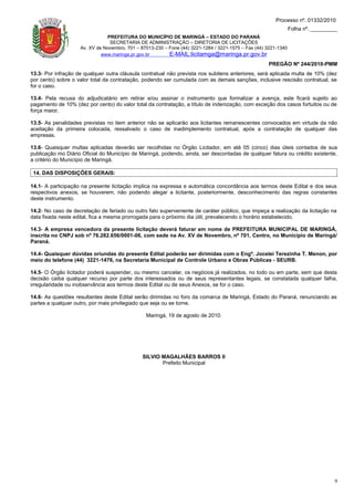 Processo nº. 01332/2010
                                                                                                                 Folha nº. _________
                               PREFEITURA DO MUNICÍPIO DE MARINGÁ – ESTADO DO PARANÁ
                                SECRETARIA DE ADMINISTRAÇÃO – DIRETORIA DE LICITAÇÕES
                    Av. XV de Novembro, 701 – 87013-230 – Fone (44) 3221-1284 / 3221-1575 – Fax (44) 3221-1340
                             www.maringa.pr.gov.br        E-MAIL:licitamga@maringa.pr.gov.br
                                                                                                     PREGÃO Nº 244/2010-PMM
13.3- Por infração de qualquer outra cláusula contratual não prevista nos subitens anteriores, será aplicada multa de 10% (dez
por cento) sobre o valor total da contratação, podendo ser cumulada com as demais sanções, inclusive rescisão contratual, se
for o caso.

13.4- Pela recusa do adjudicatário em retirar e/ou assinar o instrumento que formalizar a avença, este ficará sujeito ao
pagamento de 10% (dez por cento) do valor total da contratação, a título de indenização, com exceção dos casos fortuitos ou de
força maior.

13.5- As penalidades previstas no item anterior não se aplicarão aos licitantes remanescentes convocados em virtude da não
aceitação da primeira colocada, ressalvado o caso de inadimplemento contratual, após a contratação de qualquer das
empresas.

13.6- Quaisquer multas aplicadas deverão ser recolhidas no Órgão Licitador, em até 05 (cinco) dias úteis contados de sua
publicação mo Diário Oficial do Município de Maringá, podendo, ainda, ser descontadas de qualquer fatura ou crédito existente,
a critério do Município de Maringá.

 14. DAS DISPOSIÇÕES GERAIS:

14.1- A participação na presente licitação implica na expressa e automática concordância aos termos deste Edital e dos seus
respectivos anexos, se houverem, não podendo alegar a licitante, posteriormente, desconhecimento das regras constantes
deste instrumento.

14.2- No caso de decretação de feriado ou outro fato superveniente de caráter público, que impeça a realização da licitação na
data fixada neste edital, fica a mesma prorrogada para o próximo dia útil, prevalecendo o horário estabelecido.

14.3- A empresa vencedora da presente licitação deverá faturar em nome de PREFEITURA MUNICIPAL DE MARINGÁ,
inscrita no CNPJ sob nº 76.282.656/0001-06, com sede na Av. XV de Novembro, nº 701, Centro, no Município de Maringá/
Paraná.

14.4- Quaisquer dúvidas oriundas do presente Edital poderão ser dirimidas com o Engª. Jocelei Terezinha T. Menon, por
meio do telefone (44) 3221-1476, na Secretaria Municipal de Controle Urbano e Obras Públicas - SEURB.

14.5- O Órgão licitador poderá suspender, ou mesmo cancelar, os negócios já realizados, no todo ou em parte, sem que desta
decisão caiba qualquer recurso por parte dos interessados ou de seus representantes legais, se constatada qualquer falha,
irregularidade ou inobservância aos termos deste Edital ou de seus Anexos, se for o caso.

14.6- As questões resultantes deste Edital serão dirimidas no foro da comarca de Maringá, Estado do Paraná, renunciando as
partes a qualquer outro, por mais privilegiado que seja ou se torne.

                                                Maringá, 19 de agosto de 2010.




                                               SILVIO MAGALHÃES BARROS II
                                                      Prefeito Municipal




                                                                                                                                  9
 