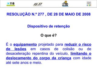 RESOLUÇÃO N.º 277 , DE 28 DE MAIO DE 2008
Dispositivo de retenção
O que é?
É o equipamento projetado para reduzir o risco
de lesões em casos de colisão ou de
desaceleração repentina do veículo, limitando o
deslocamento do corpo da criança com idade
até sete anos e meio.
 