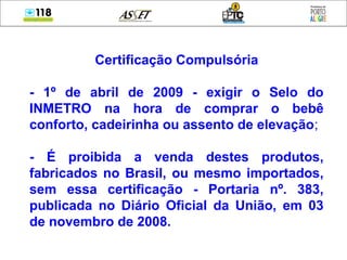 Certificação Compulsória
- 1º de abril de 2009 - exigir o Selo do
INMETRO na hora de comprar o bebê
conforto, cadeirinha ou assento de elevação;
- É proibida a venda destes produtos,
fabricados no Brasil, ou mesmo importados,
sem essa certificação - Portaria nº. 383,
publicada no Diário Oficial da União, em 03
de novembro de 2008.
 