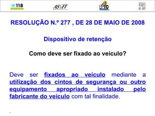 RESOLUÇÃO N.º 277 , DE 28 DE MAIO DE 2008
Dispositivo de retenção
Como deve ser fixado ao veículo?
Deve ser fixados ao veículo mediante a
utilização dos cintos de segurança ou outro
equipamento apropriado instalado pelo
fabricante do veículo com tal finalidade.
,
 