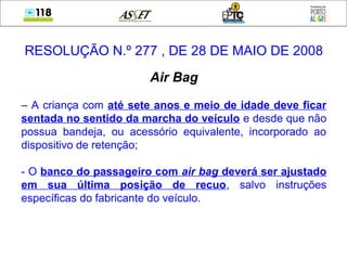 RESOLUÇÃO N.º 277 , DE 28 DE MAIO DE 2008
Air Bag
– A criança com até sete anos e meio de idade deve ficar
sentada no sentido da marcha do veículo e desde que não
possua bandeja, ou acessório equivalente, incorporado ao
dispositivo de retenção;
- O banco do passageiro com air bag deverá ser ajustado
em sua última posição de recuo, salvo instruções
específicas do fabricante do veículo.
 