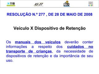 RESOLUÇÃO N.º 277 , DE 28 DE MAIO DE 2008
Veículo X Dispositivo de Retenção
Os manuais dos veículos deverão conter
informações a respeito dos cuidados no
transporte de crianças, da necessidade de
dispositivos de retenção e da importância de seu
uso.
 