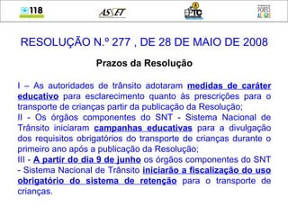 RESOLUÇÃO N.º 277 , DE 28 DE MAIO DE 2008
Prazos da Resolução
I – As autoridades de trânsito adotaram medidas de caráter
educativo para esclarecimento quanto às prescrições para o
transporte de crianças partir da publicação da Resolução;
II - Os órgãos componentes do SNT - Sistema Nacional de
Trânsito iniciaram campanhas educativas para a divulgação
dos requisitos obrigatórios do transporte de crianças durante o
primeiro ano após a publicação da Resolução;
III - A partir do dia 9 de junho os órgãos componentes do SNT
- Sistema Nacional de Trânsito iniciarão a fiscalização do uso
obrigatório do sistema de retenção para o transporte de
crianças.
 