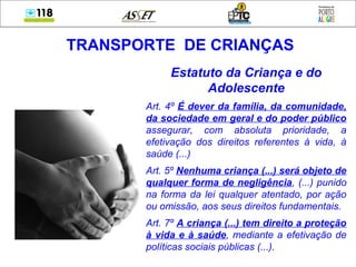 Estatuto da Criança e do
Adolescente
Art. 4º É dever da família, da comunidade,
da sociedade em geral e do poder público
assegurar, com absoluta prioridade, a
efetivação dos direitos referentes à vida, à
saúde (...)
Art. 5º Nenhuma criança (...) será objeto de
qualquer forma de negligência, (...) punido
na forma da lei qualquer atentado, por ação
ou omissão, aos seus direitos fundamentais.
Art. 7º A criança (...) tem direito a proteção
à vida e à saúde, mediante a efetivação de
políticas sociais públicas (...).
TRANSPORTE DE CRIANÇAS
 