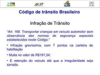 Código de trânsito Brasileiro
Infração de Trânsito
“Art. 168. Transportar crianças em veículo automotor sem
observância das normas de segurança especiais
estabelecidas neste Código:”
• Infração gravíssima, com 7 pontos na carteira de
habilitação
• Multa no valor de R$191,54;
• E retenção do veículo até que a irregularidade seja
sanada.
 