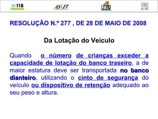 RESOLUÇÃO N.º 277 , DE 28 DE MAIO DE 2008
Da Lotação do Veículo
Quando o número de crianças exceder a
capacidade de lotação do banco traseiro, a de
maior estatura deve ser transportada no bancono banco
dianteirodianteiro, utilizando o cinto de segurança do
veículo ou dispositivo de retenção adequado ao
seu peso e altura.
 