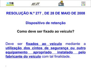 RESOLUÇÃO N.º 277 , DE 28 DE MAIO DE 2008 Dispositivo de retenção Como deve ser fixado ao veículo? Deve ser  fixados ao veículo  mediante a  utilização dos cintos de segurança ou outro equipamento apropriado instalado pelo fabricante do veículo  com tal finalidade. ,  