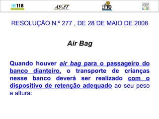 RESOLUÇÃO N.º 277 , DE 28 DE MAIO DE 2008 Air Bag Quando houver   air bag  para o passageiro do banco dianteiro,  o transporte de crianças nesse banco deverá ser realizado   com o dispositivo de retenção adequado  ao seu peso e altura: 