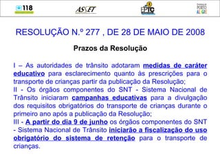 RESOLUÇÃO N.º 277 , DE 28 DE MAIO DE 2008 Prazos da Resolução I – As autoridades de trânsito adotaram  medidas de caráter educativo  para esclarecimento quanto às prescrições para o transporte de crianças partir da publicação da Resolução; II - Os órgãos componentes do SNT - Sistema Nacional de Trânsito iniciaram  campanhas educativas  para a divulgação dos requisitos obrigatórios do transporte de crianças durante o primeiro ano após a publicação da Resolução; III -  A partir do dia 9 de junho  os órgãos componentes do SNT - Sistema Nacional de Trânsito  iniciarão a fiscalização do uso obrigatório do sistema de retenção  para o transporte de crianças. 
