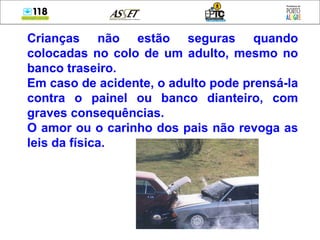 Crianças não estão seguras quando colocadas no colo de um adulto, mesmo no banco traseiro.  Em caso de acidente, o adulto pode prensá-la contra o painel ou banco dianteiro, com graves consequências. O amor ou o carinho dos pais não revoga as leis da física. 