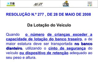 RESOLUÇÃO N.º 277 , DE 28 DE MAIO DE 2008 Da Lotação do Veículo Quando  o número   de crianças exceder a capacidade de lotação do banco traseiro , a de maior estatura deve ser transportada  no banco dianteiro , utilizando o  cinto de segurança  do veículo  ou dispositivo de retenção  adequado ao seu peso e altura. 