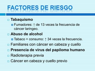 Factores de riesgoTabaquismoFumadores: ↑ de 13 veces la frecuencia de cáncer laringeo.Abuso de alcoholTabaco + consumo: ↑ 34 veces la frecuencia.Familiares con cáncer en cabeza y cuelloPresencia de virus del papiloma humanoRadioterapia previaCáncer en cabeza y cuello previo