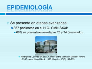 EPIDEMIOLOGÍASe presenta en etapas avanzadas:357 pacientes en el H.O. CMN SXXI:68% se presentaron en etapas T3 y T4 (avanzado).Rodriguez-Cuevas SA et al, Cancer of thelarynx in Mexico: review of 357 cases. Head Neck. 1993 May-Jun;15(3):197-203