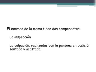 El examen de la mama tiene dos componentes:

 La inspección

 La palpación, realizadas con la persona en posición
 sentada y acostada.
 