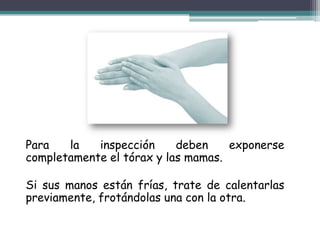 Para   la   inspección     deben    exponerse
completamente el tórax y las mamas.

Si sus manos están frías, trate de calentarlas
previamente, frotándolas una con la otra.
 