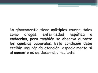 La ginecomastia tiene múltiples causas, tales
como drogas, enfermedad hepática o
endocrina, pero también se observa durante
los cambios puberales. Esta condición debe
recibir una rápida atención, especialmente si
el aumento es de desarrollo reciente
 