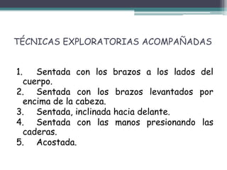 TÉCNICAS EXPLORATORIAS ACOMPAÑADAS


1.  Sentada con los brazos a los lados del
 cuerpo.
2. Sentada con los brazos levantados por
 encima de la cabeza.
3. Sentada, inclinada hacia delante.
4. Sentada con las manos presionando las
 caderas.
5. Acostada.
 