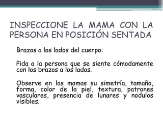 INSPECCIONE LA MAMA CON LA
PERSONA EN POSICIÓN SENTADA
 Brazos a los lados del cuerpo:

 Pida a la persona que se siente cómodamente
 con los brazos a los lados.

 Observe en las mamas su simetría, tamaño,
 forma, color de la piel, textura, patrones
 vasculares, presencia de lunares y nodulos
 visibles.
 