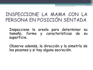 INSPECCIONE LA MAMA CON LA
PERSONA EN POSICIÓN SENTADA
 Inspeccione la areola para determinar su
 tamaño, forma y características de su
 superficie.

 Observe además, la dirección y la simetría de
 los pezones y si hay alguna secreción.
 