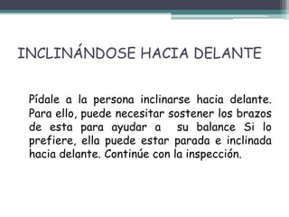 INCLINÁNDOSE HACIA DELANTE


 Pídale a la persona inclinarse hacia delante.
 Para ello, puede necesitar sostener los brazos
 de esta para ayudar a su balance Si lo
 prefiere, ella puede estar parada e inclinada
 hacia delante. Continúe con la inspección.
 